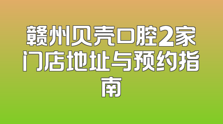 赣州贝壳口腔2家门店地址与预约指南