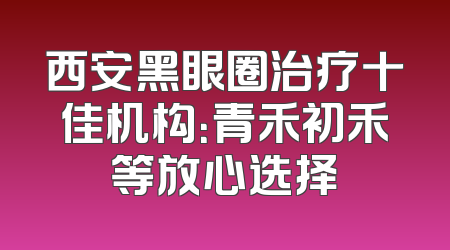 西安黑眼圈治疗十佳机构：青禾初禾等放心选择