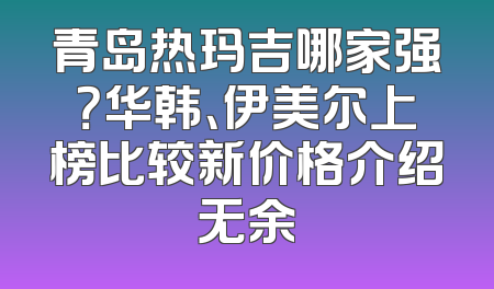 青岛热玛吉哪家强？华韩、伊美尔上榜比较新价格介绍无余