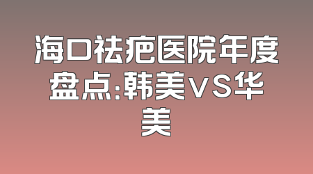 海口祛疤医院年度盘点：韩美vs华美