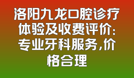 洛阳九龙口腔诊疗体验及收费评价：专业牙科服务，价格合理