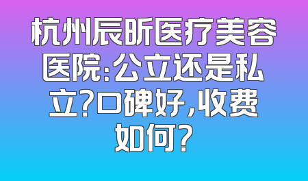 杭州辰昕医疗美容医院：公立还是私立？口碑好，收费如何？