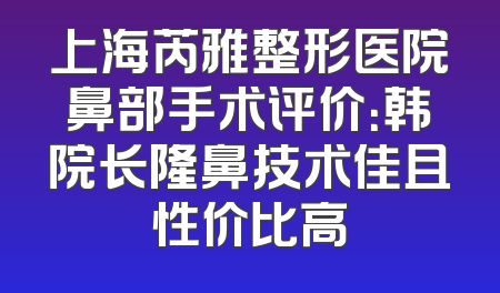 上海芮雅整形医院鼻部手术评价：韩院长隆鼻技术佳且性价比高