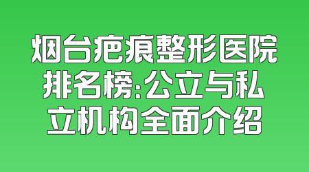 烟台疤痕整形医院排名榜：公立与私立机构全面介绍