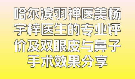 哈尔滨羽禅医美杨宇梓医生的专业评价及双眼皮与鼻子手术效果分享