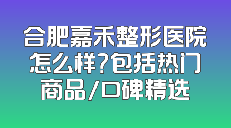 合肥嘉禾整形医院怎么样？包括热门商品/口碑精选
