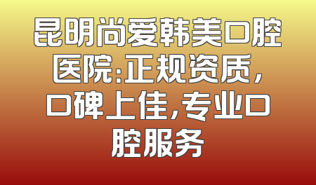 昆明尚爱韩美口腔医院：正规资质，口碑上佳，专业口腔服务