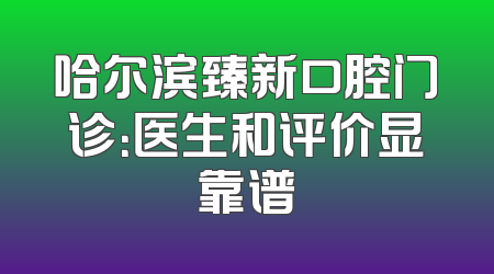 哈尔滨臻新口腔门诊：医生和评价显靠谱