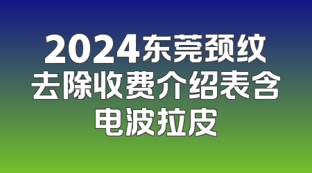 2024东莞颈纹去除收费介绍表含电波拉皮