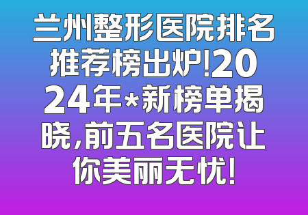 兰州整形医院排名推荐榜出炉！2024年*新榜单揭晓，前五名医院让你美丽无忧！