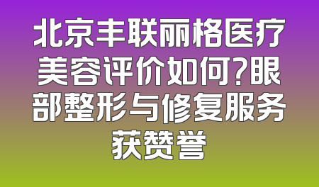 北京丰联丽格医疗美容评价如何？眼部整形与修复服务获赞誉
