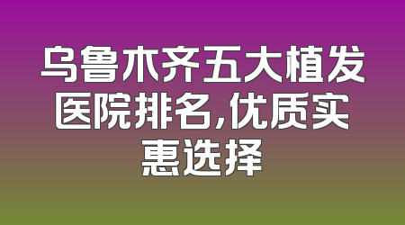 乌鲁木齐五大植发医院排名，优质实惠选择