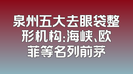 泉州五大去眼袋整形机构：海峡、欧菲等名列前茅