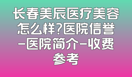 长春美辰医疗美容怎么样？医院信誉-医院简介-收费参考