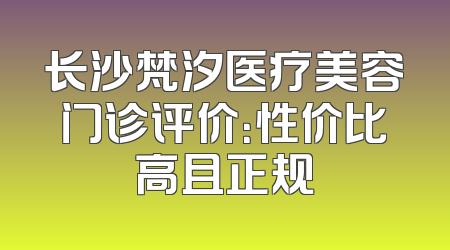 长沙梵汐医疗美容门诊评价：性价比高且正规