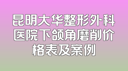 昆明大华整形外科医院下颌角磨削价格表及案例