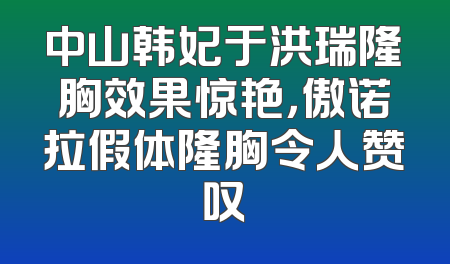 中山韩妃于洪瑞隆胸效果惊艳，傲诺拉假体隆胸令人赞叹