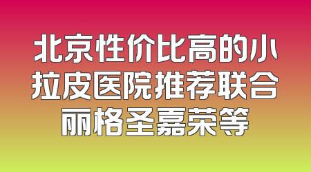 北京性价比高的小拉皮医院推荐联合丽格圣嘉荣等