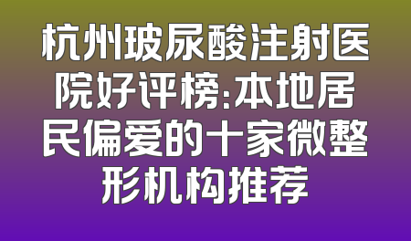 杭州玻尿酸注射医院好评榜：本地居民偏爱的十家微整形机构推荐
