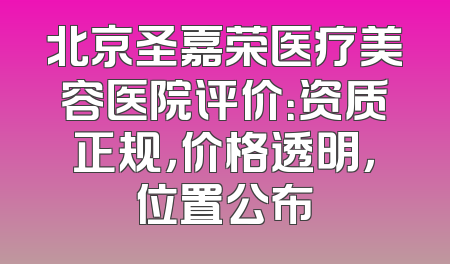 北京圣嘉荣医疗美容医院评价：资质正规，价格透明，位置公布