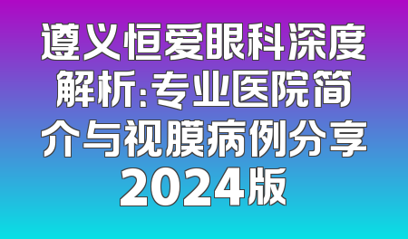 遵义恒爱眼科深度解析：专业医院简介与视膜病例分享2024版