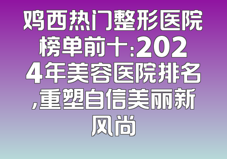 鸡西热门整形医院榜单前十：2024年美容医院排名，重塑自信美丽新风尚