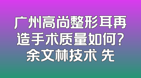 广州高尚整形耳再造手术质量如何？余文林技术領先