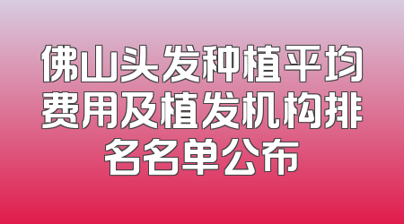 佛山头发种植平均费用及植发机构排名名单公布