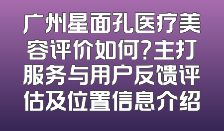广州星面孔医疗美容评价如何？主打服务与用户反馈评估及位置信息介绍