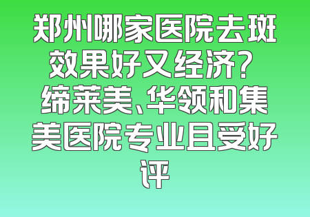 郑州哪家医院去斑效果好又经济？ 缔莱美、华领和集美医院专业且受好评