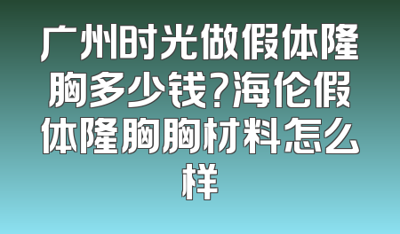 广州时光做假体隆胸多少钱？海伦假体隆胸胸材料怎么样