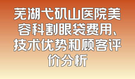 芜湖弋矶山医院美容科割眼袋费用、技术优势和顾客评价分析