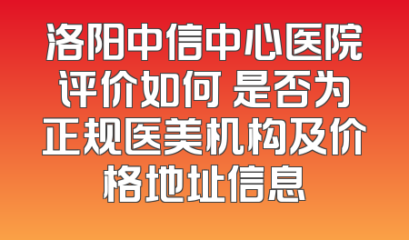 洛阳中信中心医院评价如何 是否为正规医美机构及价格地址信息