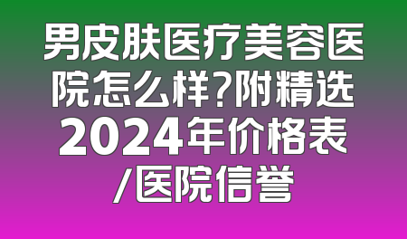 男皮肤医疗美容医院怎么样？附精选2024年价格表/医院信誉