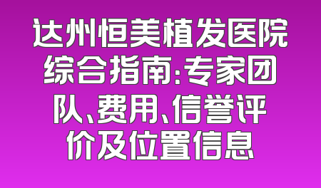 达州恒美植发医院综合指南：专家团队、费用、信誉评价及位置信息