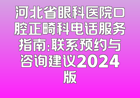 河北省眼科医院口腔正畸科电话服务指南：联系预约与咨询建议2024版