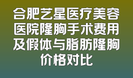 合肥艺星医疗美容医院隆胸手术费用及假体与脂肪隆胸价格对比