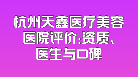 杭州天鑫医疗美容医院评价：资质、医生与口碑
