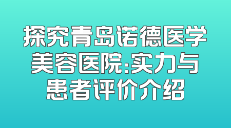 探究青岛诺德医学美容医院：实力与患者评价介绍