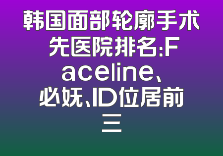 韩国面部轮廓手术領先医院排名：Faceline、必妩、ID位居前三