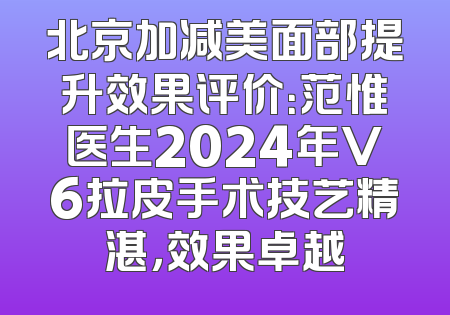 北京加减美面部提升效果评价：范惟医生2024年V6拉皮手术技艺精湛，效果卓越