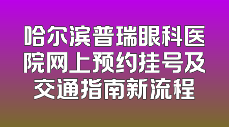 哈尔滨普瑞眼科医院网上预约挂号及交通指南新流程