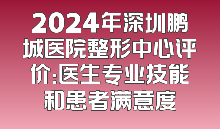 2024年深圳鹏城医院整形中心评价：医生专业技能和患者满意度