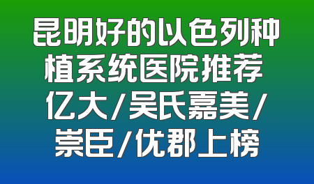 昆明好的以色列种植系统医院推荐 亿大/吴氏嘉美/崇臣/优郡上榜