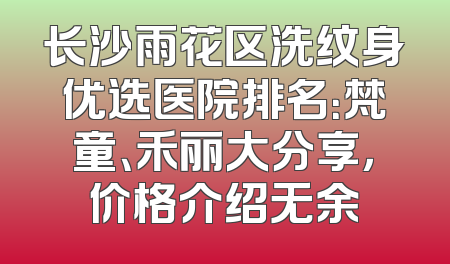 长沙雨花区洗纹身优选医院排名：梵童、禾丽大分享，价格介绍无余