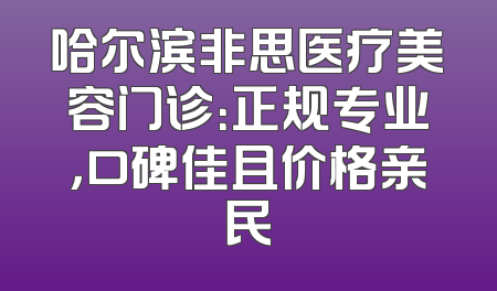 哈尔滨非思医疗美容门诊：正规专业，口碑佳且价格亲民