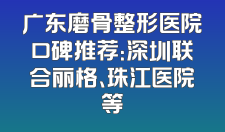 广东磨骨整形医院口碑推荐：深圳联合丽格、珠江医院等
