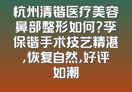 杭州清锴医疗美容鼻部整形如何？李保锴手术技艺精湛，恢复自然，好评如潮
