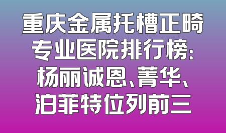 重庆金属托槽正畸专业医院排行榜：杨丽诚恩、菁华、泊菲特位列前三