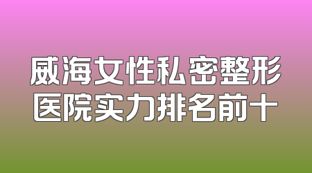 威海女性私密整形医院实力排名前十